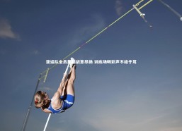 c7娱乐官方网站-亚运队全员集结战意昂扬 训练场喝彩声不绝于耳