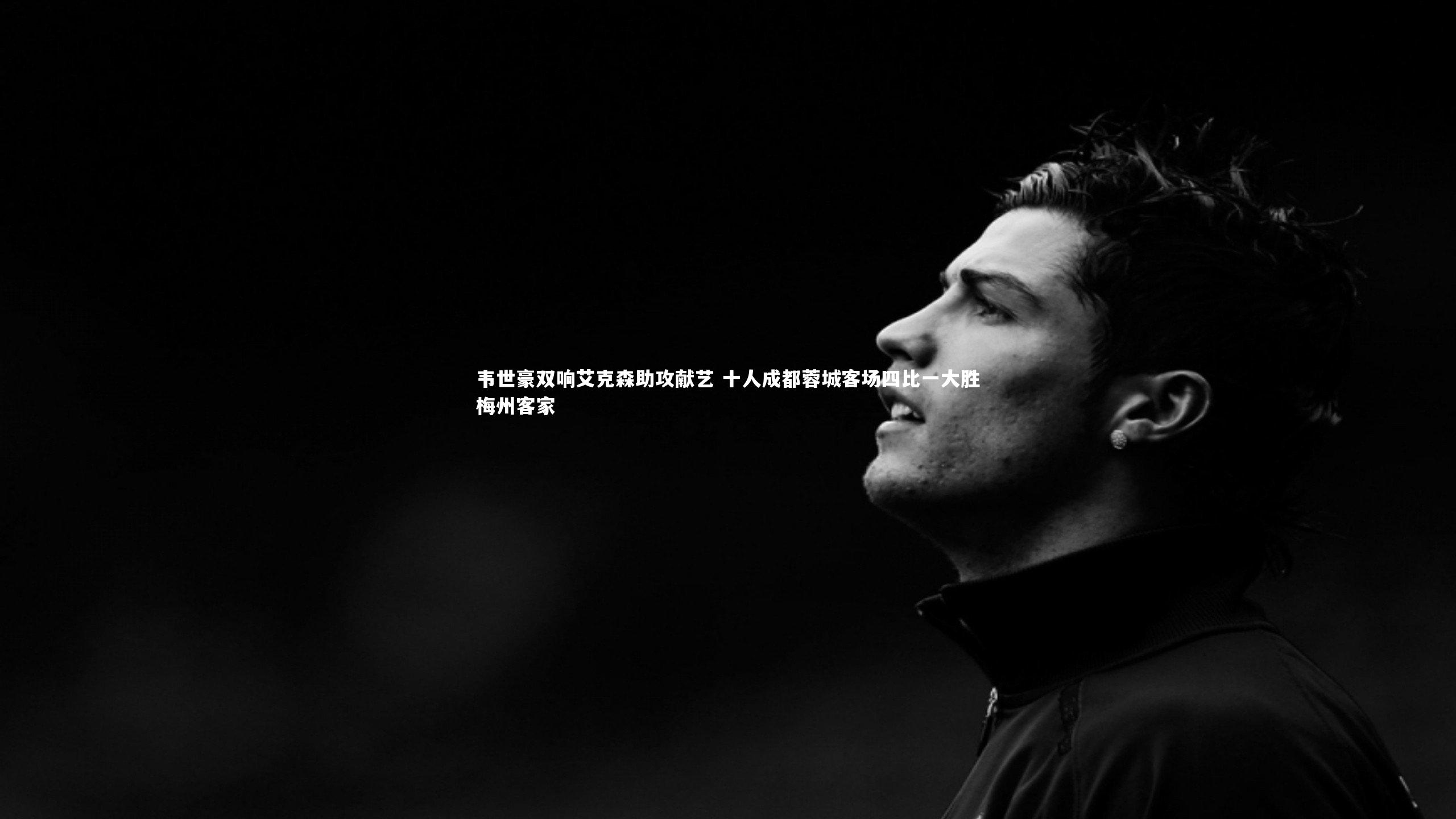 韦世豪双响艾克森助攻献艺 十人成都蓉城客场四比一大胜梅州客家