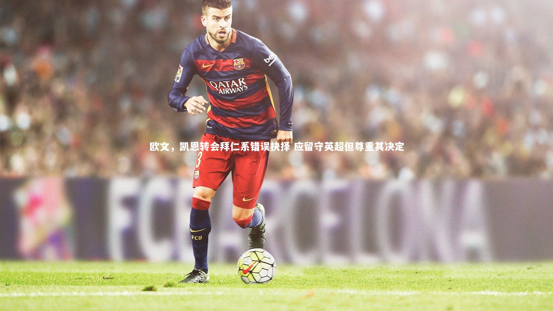 欧文，凯恩转会拜仁系错误抉择 应留守英超但尊重其决定