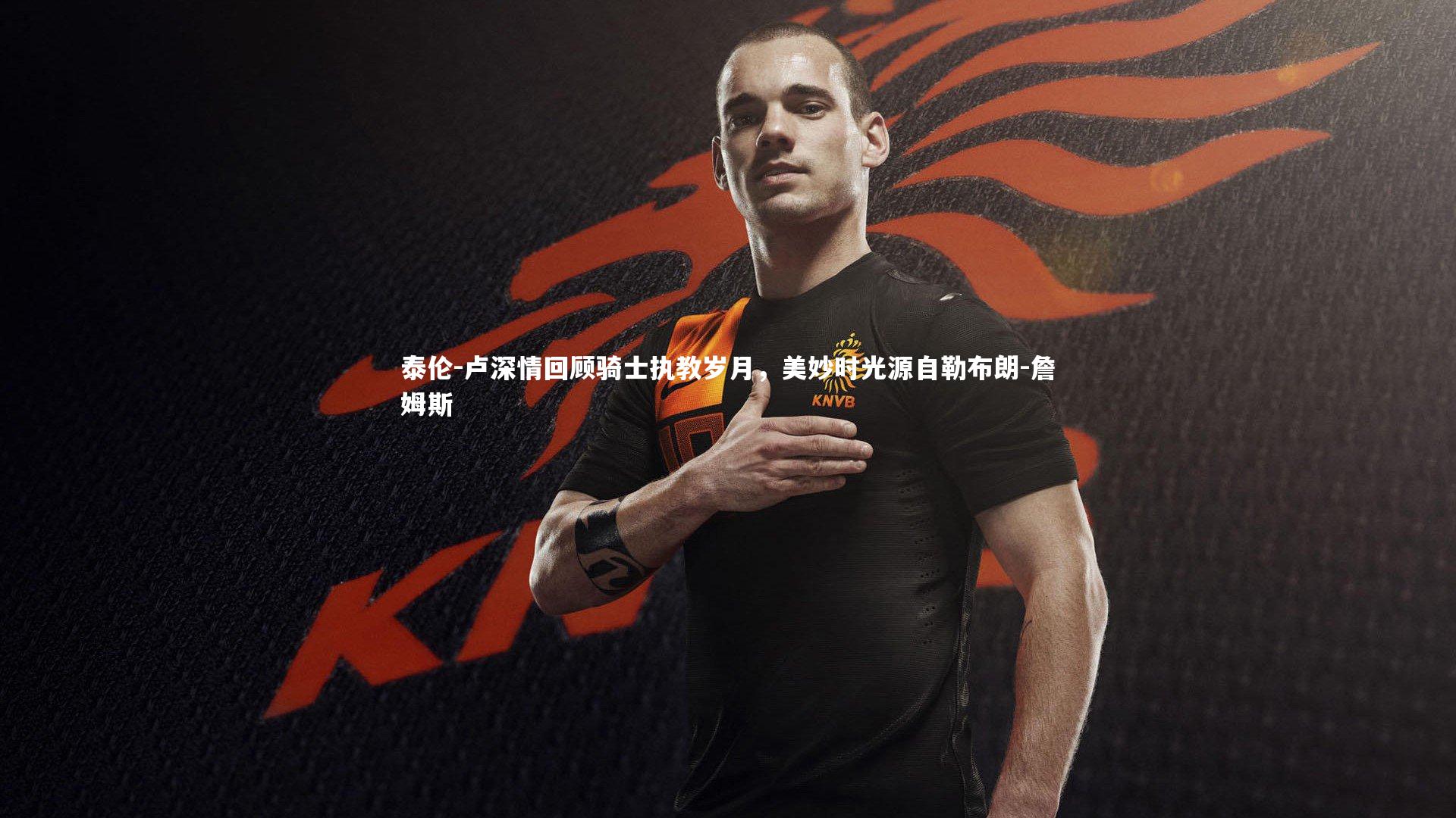 泰伦-卢深情回顾骑士执教岁月，美妙时光源自勒布朗-詹姆斯