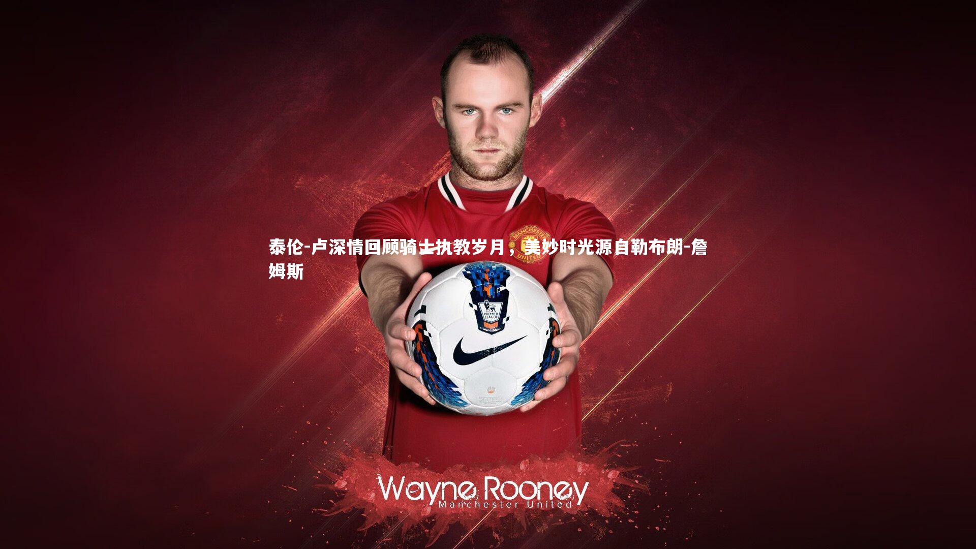 泰伦-卢深情回顾骑士执教岁月，美妙时光源自勒布朗-詹姆斯